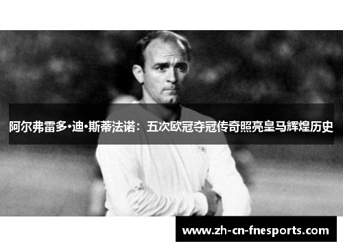 阿尔弗雷多·迪·斯蒂法诺：五次欧冠夺冠传奇照亮皇马辉煌历史