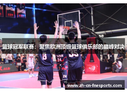 篮球冠军联赛：聚焦欧洲顶级篮球俱乐部的巅峰对决